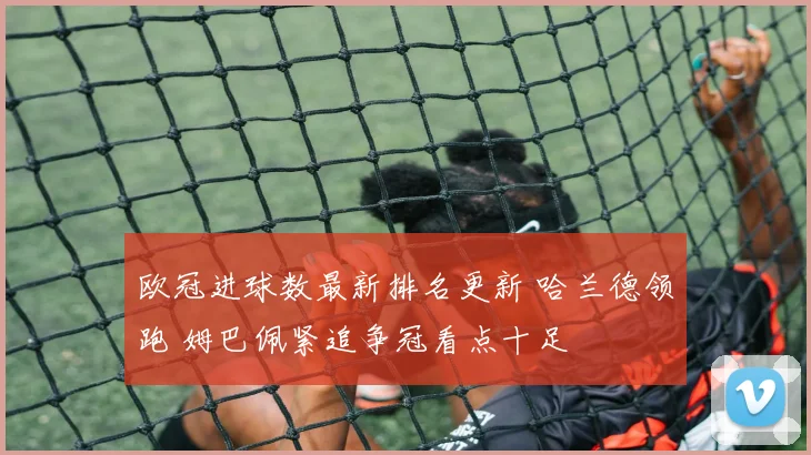 欧冠进球数最新排名更新 哈兰德领跑 姆巴佩紧追争冠看点十足