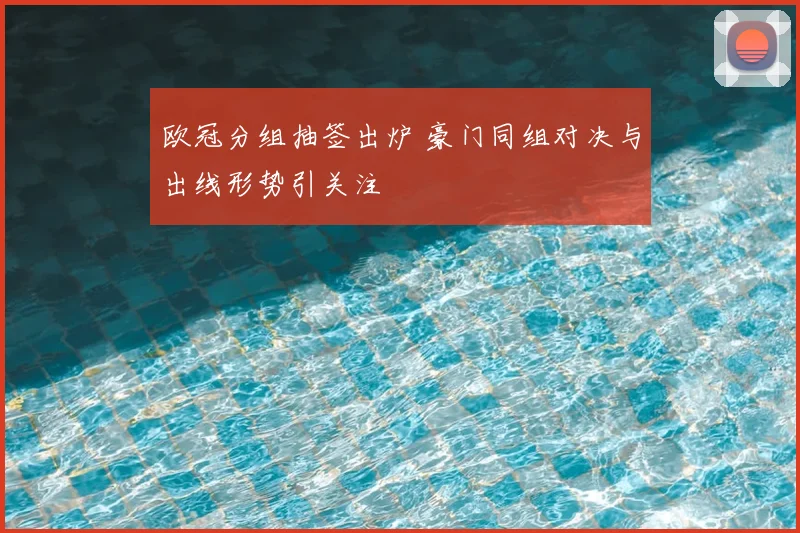 欧冠分组抽签出炉 豪门同组对决与出线形势引关注