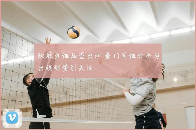 欧冠分组抽签出炉 豪门同组对决与出线形势引关注