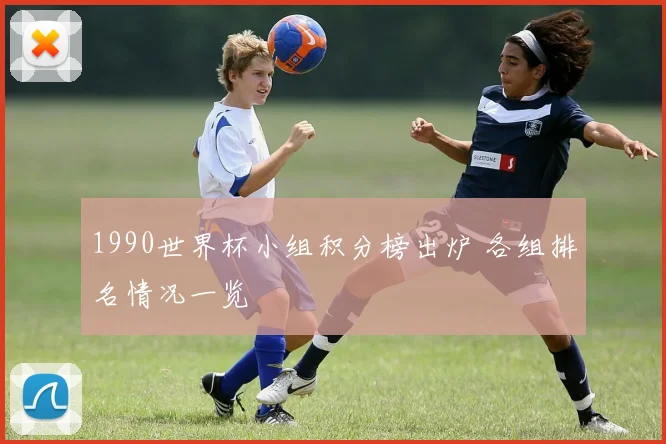1990世界杯小组积分榜出炉 各组排名情况一览