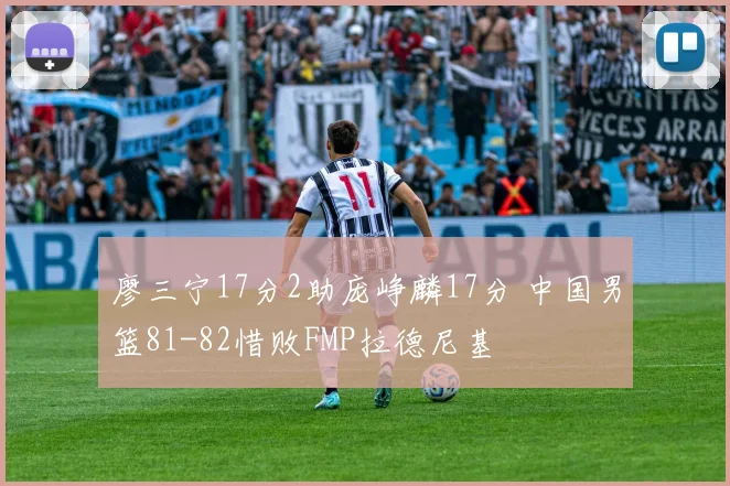 廖三宁17分2助庞峥麟17分 中国男篮81-82惜败FMP拉德尼基