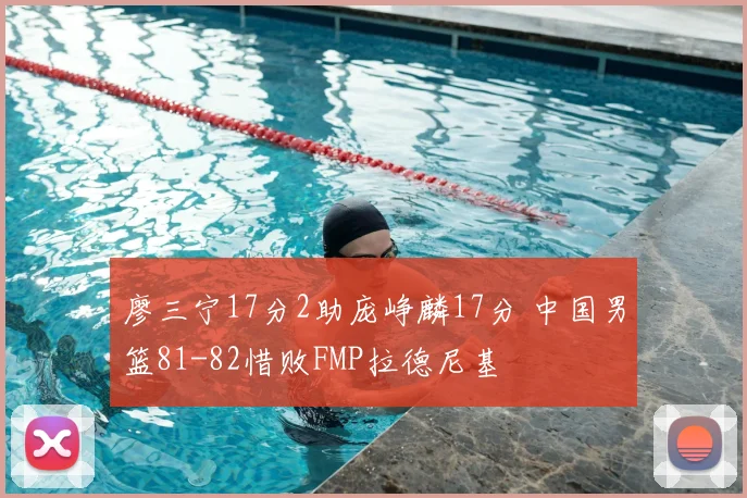 廖三宁17分2助庞峥麟17分 中国男篮81-82惜败FMP拉德尼基