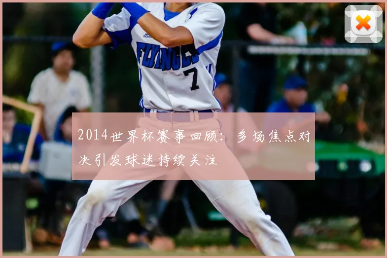 2014世界杯赛事回顾:多场焦点对决引发球迷持续关注